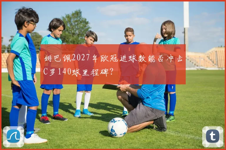 姆巴佩2027年欧冠进球数能否冲击C罗140球里程碑？