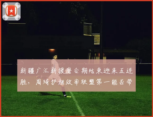 新疆广汇新援磨合期结束迎来五连胜，周琦护框效率联盟第一能否带队重返前四？