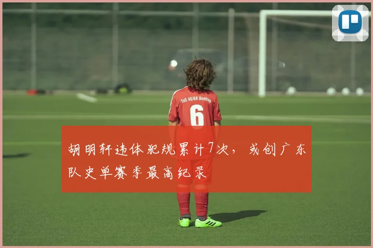 胡明轩违体犯规累计7次，或创广东队史单赛季最高纪录