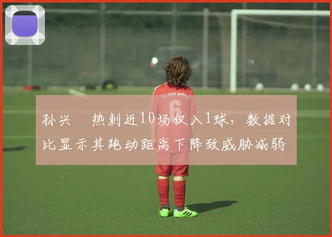 孙兴慜热刺近10场仅入1球，数据对比显示其跑动距离下降致威胁减弱