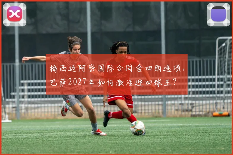 梅西迈阿密国际合同含回购选项，巴萨2027年如何激活迎回球王？